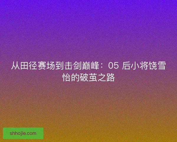 从田径赛场到击剑巅峰：05 后小将饶雪怡的破茧之路