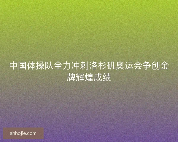 中国体操队全力冲刺洛杉矶奥运会争创金牌辉煌成绩