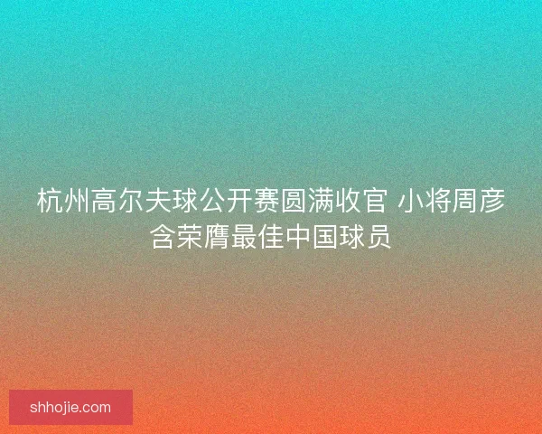 杭州高尔夫球公开赛圆满收官 小将周彦含荣膺最佳中国球员