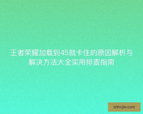 王者荣耀加载到45就卡住的原因解析与解决方法大全实用排查指南
